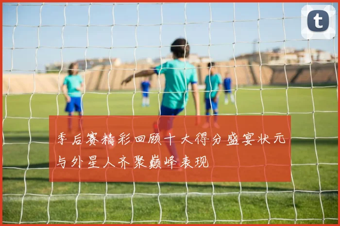季后赛精彩回顾十大得分盛宴状元与外星人齐聚巅峰表现