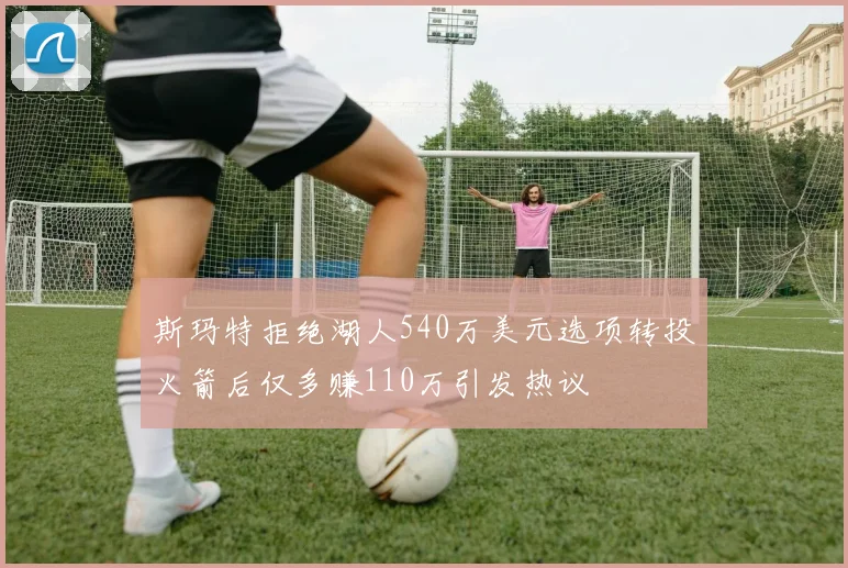斯玛特拒绝湖人540万美元选项转投火箭后仅多赚110万引发热议