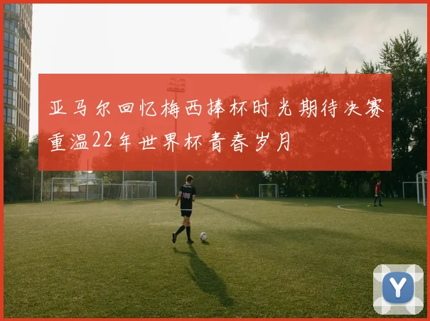 亚马尔回忆梅西捧杯时光期待决赛重温22年世界杯青春岁月