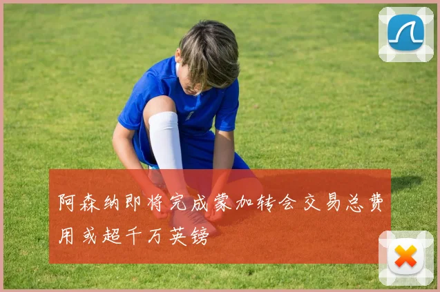阿森纳即将完成蒙加转会交易总费用或超千万英镑