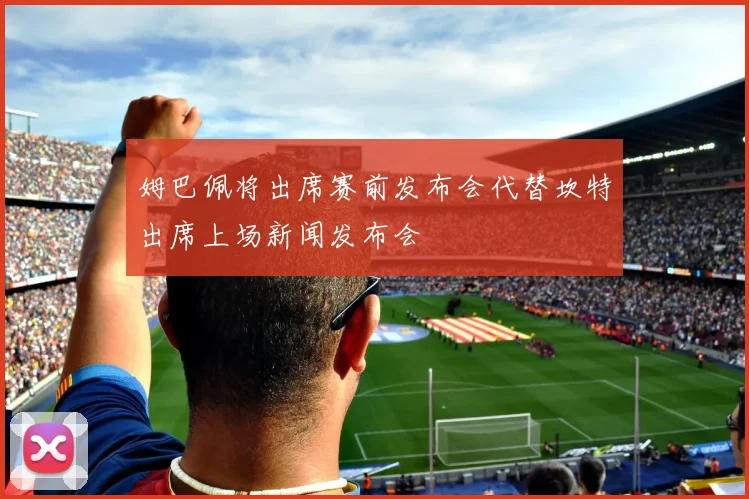 姆巴佩将出席赛前发布会代替坎特出席上场新闻发布会