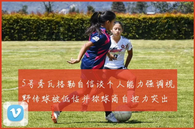 5号秀瓦格勒自信谈个人能力强调视野传球被低估并称球商自控力突出