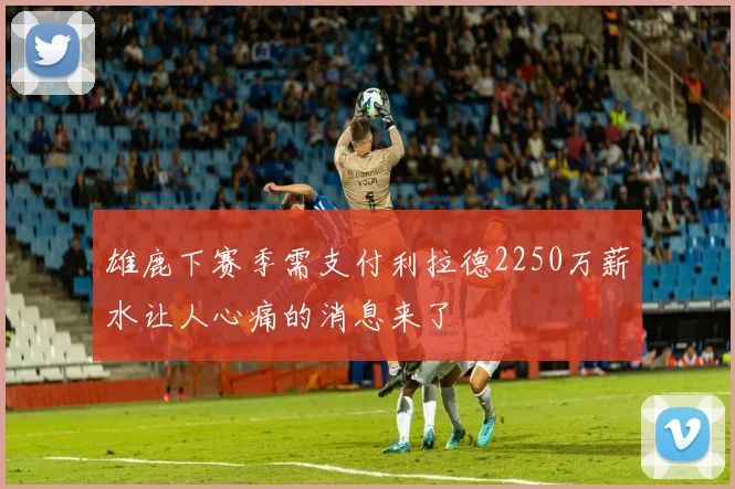 雄鹿下赛季需支付利拉德2250万薪水让人心痛的消息来了
