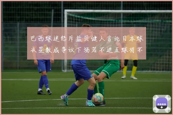 巴西球迷怒斥盐贝健人言论日本球衣星数成争议下场若不进五球将不庆祝