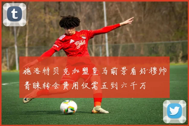 施洛特贝克加盟皇马前景看好穆帅青睐转会费用仅需五到六千万