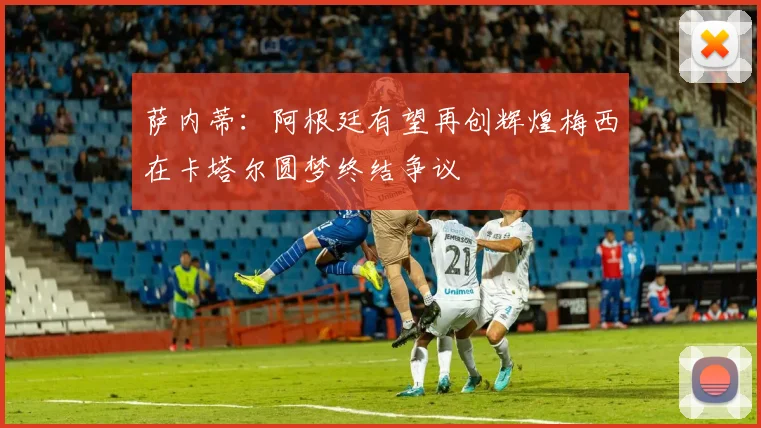 萨内蒂：阿根廷有望再创辉煌梅西在卡塔尔圆梦终结争议