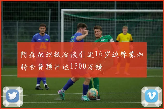阿森纳积极洽谈引进16岁边锋蒙加转会费预计达1500万镑
