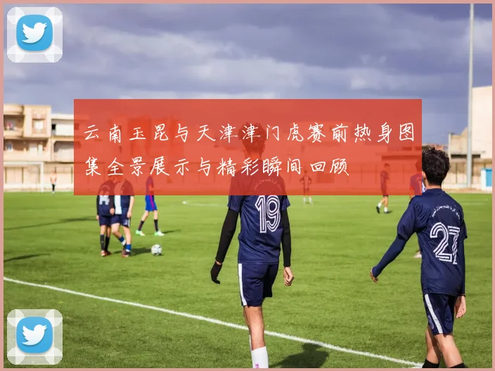 云南玉昆与天津津门虎赛前热身图集全景展示与精彩瞬间回顾