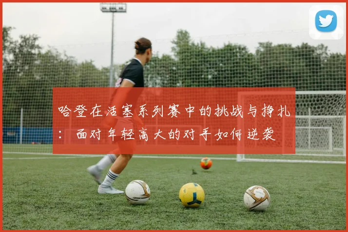 哈登在活塞系列赛中的挑战与挣扎：面对年轻高大的对手如何逆袭