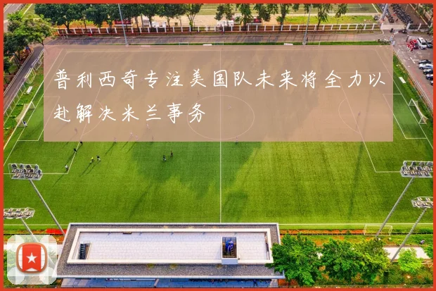 普利西奇专注美国队未来将全力以赴解决米兰事务