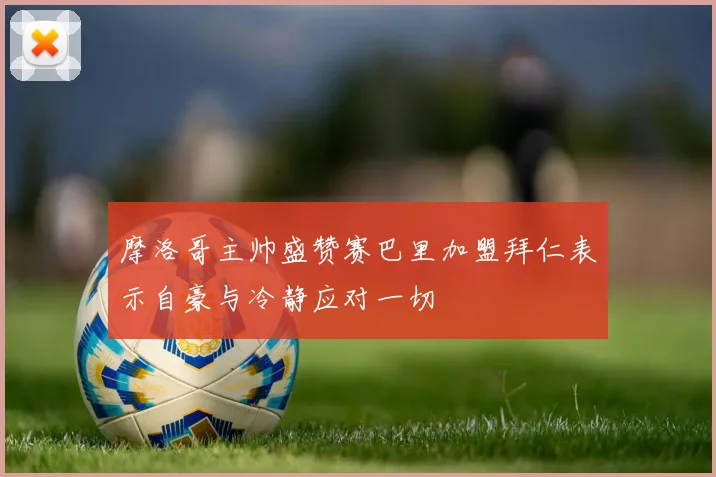 摩洛哥主帅盛赞赛巴里加盟拜仁表示自豪与冷静应对一切