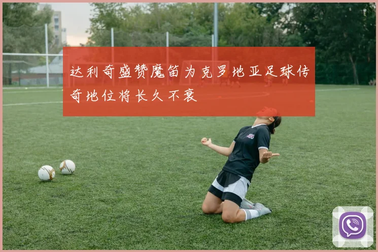 达利奇盛赞魔笛为克罗地亚足球传奇地位将长久不衰
