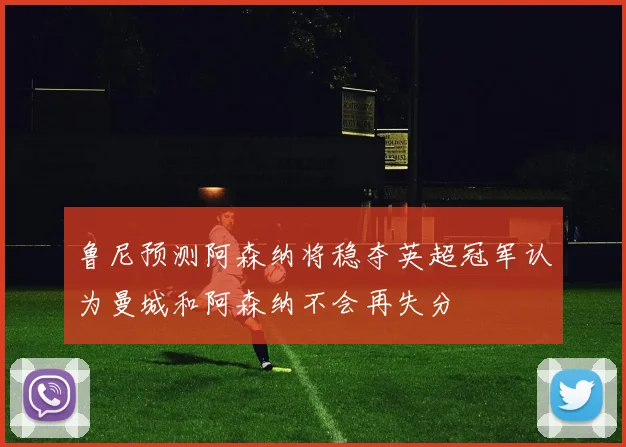 鲁尼预测阿森纳将稳夺英超冠军认为曼城和阿森纳不会再失分