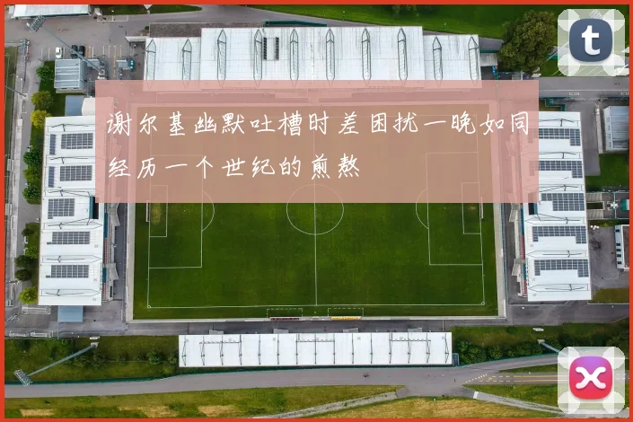 谢尔基幽默吐槽时差困扰一晚如同经历一个世纪的煎熬