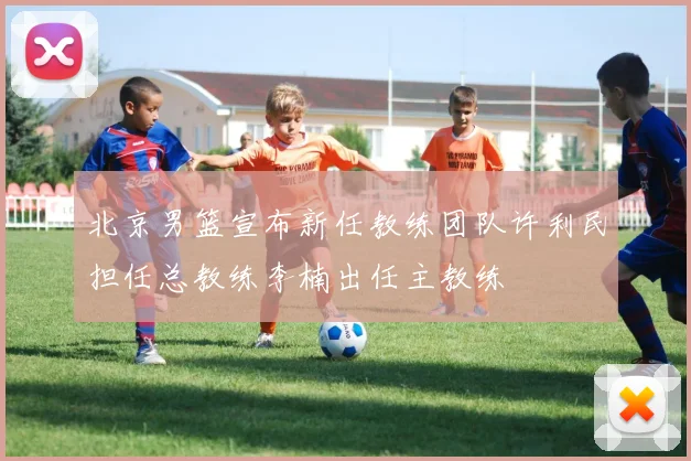 北京男篮宣布新任教练团队许利民担任总教练李楠出任主教练