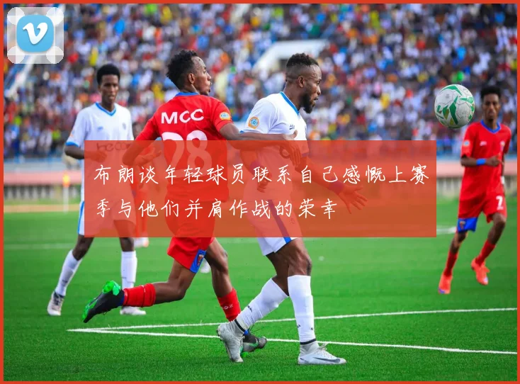 布朗谈年轻球员联系自己感慨上赛季与他们并肩作战的荣幸