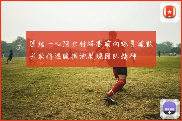 团结一心阿尔特塔赛前向球员道歉并获得温暖拥抱展现团队精神