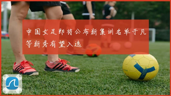 中国女足即将公布新集训名单于凡等新秀有望入选