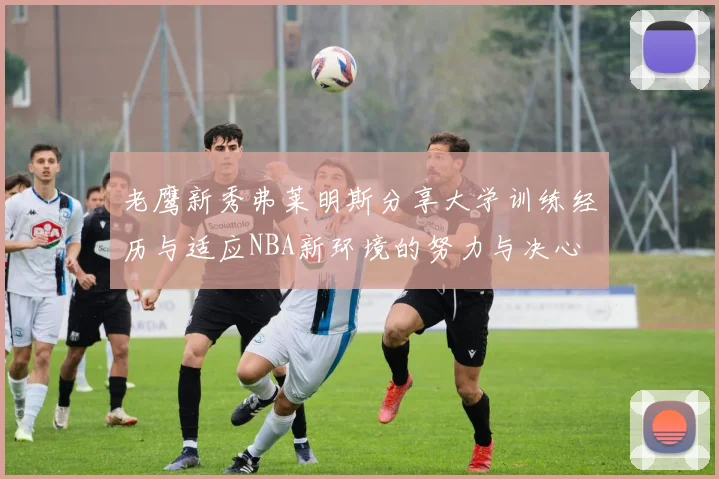 老鹰新秀弗莱明斯分享大学训练经历与适应NBA新环境的努力与决心