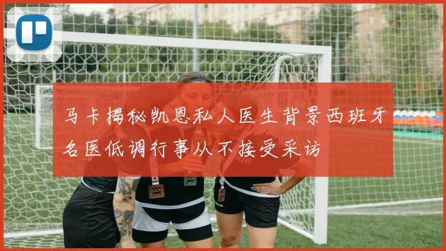 马卡揭秘凯恩私人医生背景西班牙名医低调行事从不接受采访