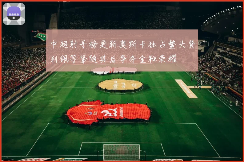 中超射手榜更新奥斯卡独占鳌头费利佩等紧随其后争夺金靴荣耀