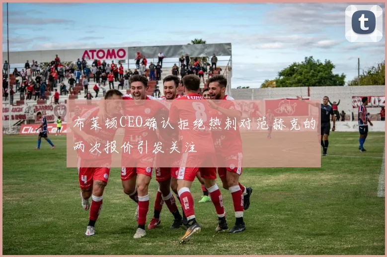 布莱顿CEO确认拒绝热刺对范赫克的两次报价引发关注