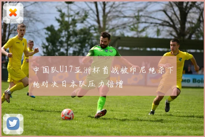 中国队U17亚洲杯首战被印尼绝杀下轮对决日本队压力倍增