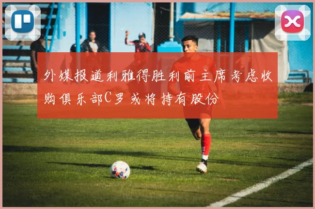 外媒报道利雅得胜利前主席考虑收购俱乐部C罗或将持有股份