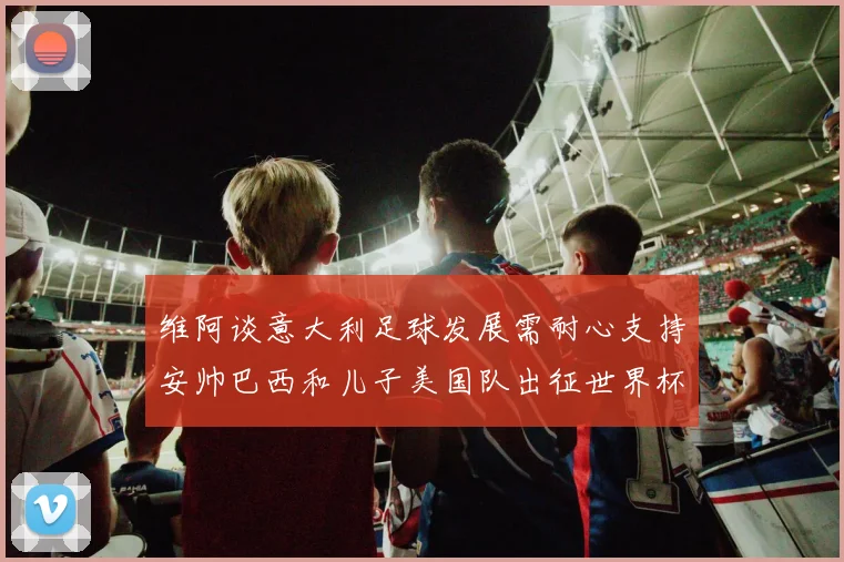 维阿谈意大利足球发展需耐心支持安帅巴西和儿子美国队出征世界杯