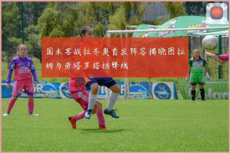 国米客战拉齐奥首发阵容揭晓图拉姆与劳塔罗搭档锋线