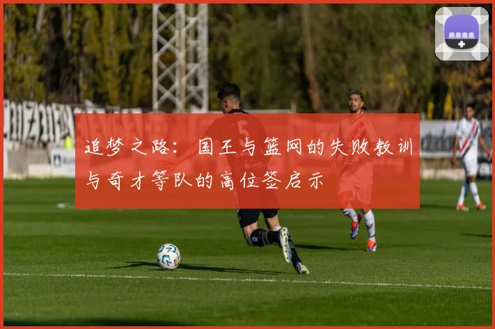 追梦之路：国王与篮网的失败教训与奇才等队的高位签启示