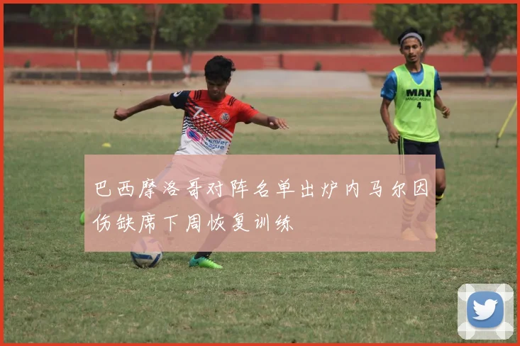巴西摩洛哥对阵名单出炉内马尔因伤缺席下周恢复训练