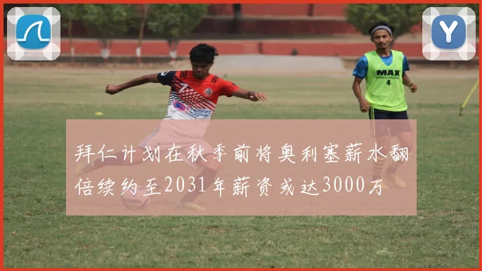 拜仁计划在秋季前将奥利塞薪水翻倍续约至2031年薪资或达3000万