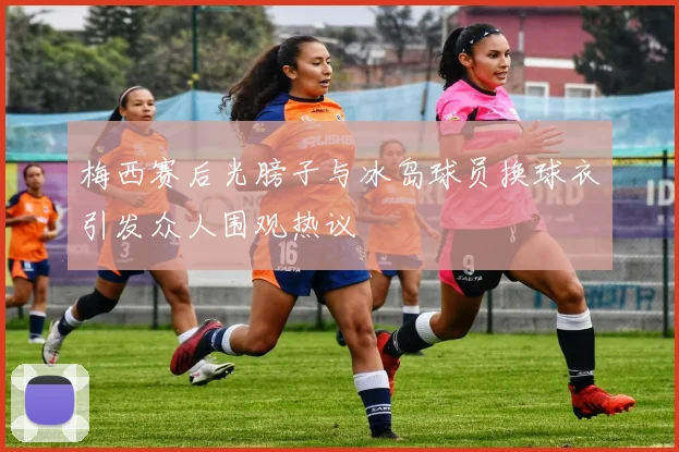 梅西赛后光膀子与冰岛球员换球衣引发众人围观热议