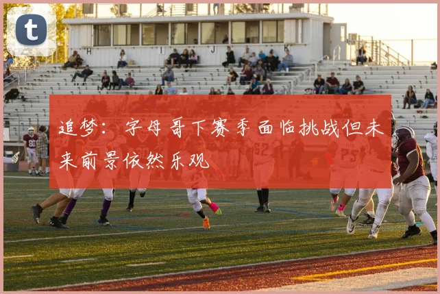 追梦：字母哥下赛季面临挑战但未来前景依然乐观