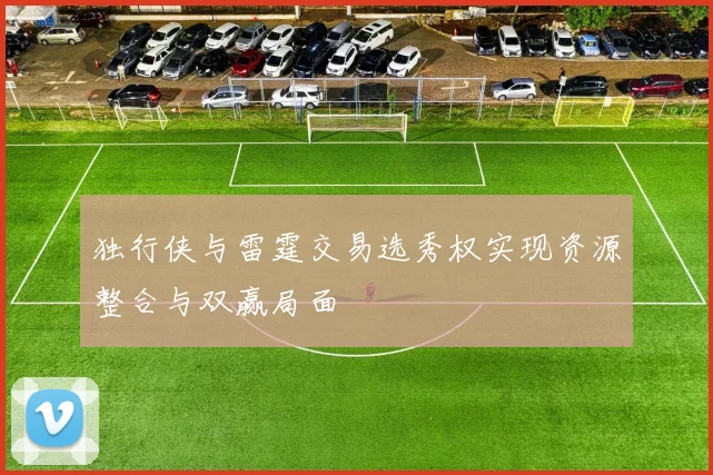 独行侠与雷霆交易选秀权实现资源整合与双赢局面